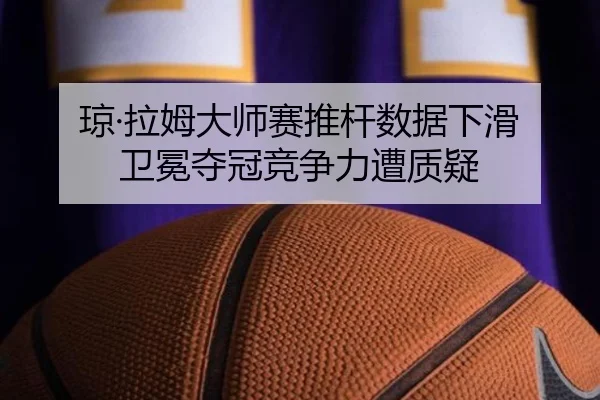 琼·拉姆大师赛推杆数据下滑 卫冕夺冠竞争力遭质疑