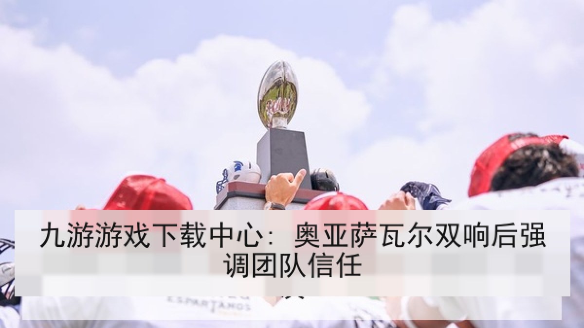 九游游戏下载中心: 奥亚萨瓦尔双响后强调团队信任 九游游戏下载中心: 奥亚萨瓦尔双响后强调团队信任