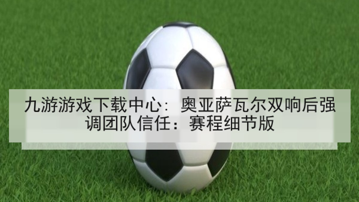 九游游戏下载中心: 奥亚萨瓦尔双响后强调团队信任：赛程细节版