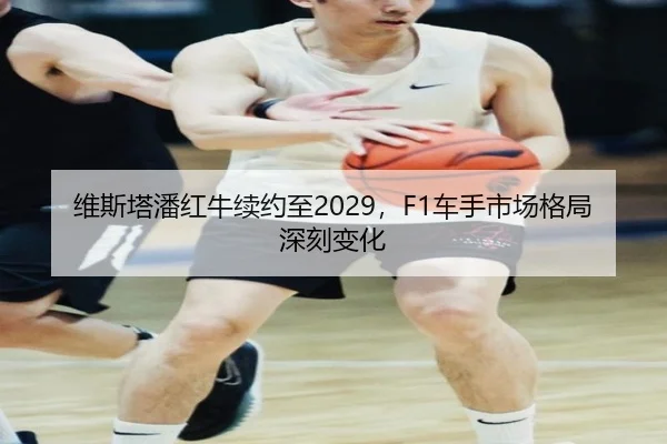 维斯塔潘红牛续约至2029，F1车手市场格局深刻变化