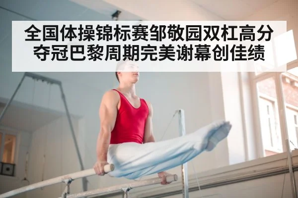 全国体操锦标赛邹敬园双杠高分夺冠巴黎周期完美谢幕创佳绩