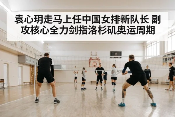 袁心玥走马上任中国女排新队长 副攻核心全力剑指洛杉矶奥运周期