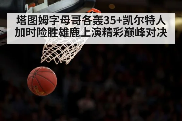 塔图姆字母哥各轰35+凯尔特人加时险胜雄鹿上演精彩巅峰对决
