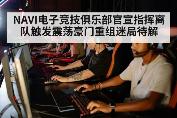 NAVI电子竞技俱乐部官宣指挥离队触发震荡豪门重组迷局待解